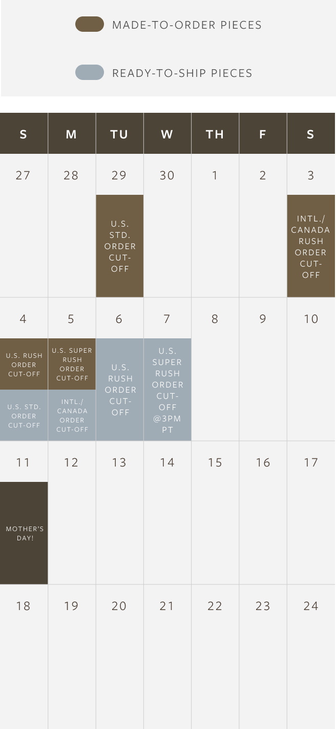 Made to Order Piece Order Deadlines (To arrive by Mother's Day, May 11th):
4/29: Last day for U.S. Standard Shipping
5/3: Last day for Canada & International Rush Shipping
5/4: Last day for U.S. Rush Shipping
5/5: Last day for U.S. Super Rush Shipping (orders must be placed before 3pm PT)

Ready to Ship Piece Order Deadlines (To arrive by Mother's Day, May 11th):
5/4: Last day for U.S. Standard Shipping
5/5: Last day for Canada & International Rush Shipping
5/6: Last day for U.S. Rush Shipping
5/7: Last day for U.S. Super Rush Shipping (orders must be placed before 3pm PT)